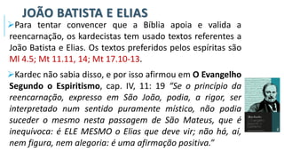 JOÃO BATISTA E ELIAS
➢Para tentar convencer que a Bíblia apoia e valida a
reencarnação, os kardecistas tem usado textos referentes a
João Batista e Elias. Os textos preferidos pelos espíritas são
Ml 4.5; Mt 11.11, 14; Mt 17.10-13.
➢Kardec não sabia disso, e por isso afirmou em O Evangelho
Segundo o Espiritismo, cap. IV, 11: 19 “Se o princípio da
reencarnação, expresso em São João, podia, a rigor, ser
interpretado num sentido puramente místico, não podia
suceder o mesmo nesta passagem de São Mateus, que é
inequívoca: é ELE MESMO o Elias que deve vir; não há, aí,
nem figura, nem alegoria: é uma afirmação positiva.”
 