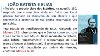 JOÃO BATISTA E ELIAS
➢Todavia, o próprio Livro dos Espíritos, na questão 150,
responde que a alma tem ainda um fluído que lhe é
próprio, tomado da atmosfera de seu planeta e que
representa a aparência de sua última encarnação: seu
perispírito.
➢Na ocasião da transfiguração de Jesus, registrada em
Mateus 17.3, observamos que o Senhor conversou com
Elias e também com Moisés. Neste momento da história,
João Batista, ‘supostamente’ a reencarnação de Elias
(como afirmam os kardecistas), já se encontrava morto, já
que havia sido decapitado por ordem de Herodes,
conforme Mateus 14.10.
 