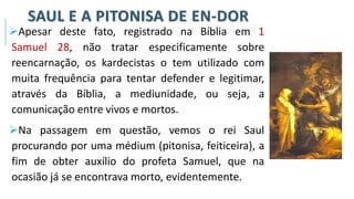 SAUL E A PITONISA DE EN-DOR
➢Apesar deste fato, registrado na Bíblia em 1
Samuel 28, não tratar especificamente sobre
reencarnação, os kardecistas o tem utilizado com
muita frequência para tentar defender e legitimar,
através da Bíblia, a mediunidade, ou seja, a
comunicação entre vivos e mortos.
➢Na passagem em questão, vemos o rei Saul
procurando por uma médium (pitonisa, feiticeira), a
fim de obter auxílio do profeta Samuel, que na
ocasião já se encontrava morto, evidentemente.
 