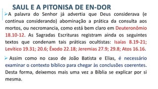 SAUL E A PITONISA DE EN-DOR
➢A palavra do Senhor já advertia que Deus considerava (e
continua considerando) abominação a prática da consulta aos
mortos, ou necromancia, como está bem claro em Deuteronômio
18.10-12. As Sagradas Escrituras registram ainda os seguintes
textos que condenam tais práticas ocultistas: Isaías 8.19-21;
Levítico 19.31; 20.6; Êxodo 22.18; Jeremias 27.9; 29.8; Atos 16.16.
➢ Assim como no caso de João Batista e Elias, é necessário
examinar o contexto bíblico para chegar às conclusões coerentes.
Desta forma, deixemos mais uma vez a Bíblia se explicar por si
mesma.
 