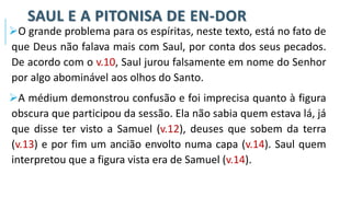 SAUL E A PITONISA DE EN-DOR
➢O grande problema para os espíritas, neste texto, está no fato de
que Deus não falava mais com Saul, por conta dos seus pecados.
De acordo com o v.10, Saul jurou falsamente em nome do Senhor
por algo abominável aos olhos do Santo.
➢A médium demonstrou confusão e foi imprecisa quanto à figura
obscura que participou da sessão. Ela não sabia quem estava lá, já
que disse ter visto a Samuel (v.12), deuses que sobem da terra
(v.13) e por fim um ancião envolto numa capa (v.14). Saul quem
interpretou que a figura vista era de Samuel (v.14).
 