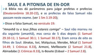 SAUL E A PITONISA DE EN-DOR
➢A Bíblia nos dá parâmetros para julgar profetas e profecias
(Deuteronômio 18.20-22), e as profecias do falso Samuel não
passam neste exame. (ver 1 Sm 3.19-20);
➢Disse o falso Samuel, no versículo 19:
“Amanhã tu e teus filhos estareis comigo” – Saul não morreu no
dia seguinte (amanhã), mas cerca de 5 dias depois (1 Samuel
29.10-11; 1 Samuel 30.1; 1 Samuel 30.17); Eram cerca de oito os
filhos de Saul: Jônatas, Isvi, Malquisua, Merabe, Mical (1 Samuel
14.49; 1 Crônicas 8.33), Armoni, Mefibosete (2 Samuel 21.8),
Abinadabe (1 Crônicas 8.33), Is-Bosete (Esbaal – 2 Samuel 2.8).
 