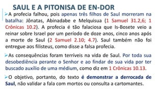 SAUL E A PITONISA DE EN-DOR
➢A profecia falhou, pois apenas três filhos de Saul morreram na
batalha: Jônatas, Abinadabe e Melquisua (1 Samuel 31.2,6; 1
Crônicas 10.2). A profecia é tão falaciosa que Is-Bosete veio a
reinar sobre Israel por um período de doze anos, cinco anos após
a morte de Saul (2 Samuel 2.10; 4.7). Saul também não foi
entregue aos filisteus, como disse a falsa profecia.
➢As consequências foram terríveis na vida de Saul. Por toda sua
desobediência perante o Senhor e ao findar de sua vida por ter
buscado auxílio de uma médium, como diz em 1 Crônicas 10.13.
➢O objetivo, portanto, do texto é demonstrar a derrocada de
Saul, não validar a fala com mortos ou consulta a cartomantes.
 