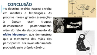 CONCLUSÃO
➢A doutrina espírita nasceu envolta
em mentiras e falsificações. As
próprias mesas girantes (sensações
à época) eram truques
desmascarados posteriormente,
além do fato do descobrimento do
efeito ideomotor, que demonstrou
que o movimento das mãos dos
participantes era involuntariamente
produzido pelo próprio cérebro.
 