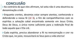CONCLUSÃO
➢Ao contrário do que eles afirmam, tal seita não é uma doutrina ou
denominação cristã.
➢Enquanto crentes, devemos estar sempre atentos, conhecendo e
defendendo a nossa fé (Jd 3), a fim de compartilharmos com os
espíritas a salvação cabal encontrada somente em Jesus Cristo,
Deus de Deus, o único nome suficiente para a redenção final de
todo aquele que n’Ele crê.
➢Cada espírita, precisa abandonar a fé na reencarnação e crer no
Cristo que, no juízo, ressuscitará os Seus para a vida eterna!
 