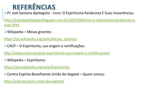 REFERÊNCIAS
➢Pr. Joel Santana Apologista - Livro: O Espiritismo Kardecista E Suas Incoerências:
http://prjoelapologista.blogspot.com.br/2015/06/livro-o-espiritismo-kardecista-e-
suas.html
➢Wikipedia – Mesas girantes:
https://pt.wikipedia.org/wiki/Mesas_girantes
➢CACP – O Espiritismo, sua origem e ramificações:
http://www.cacp.org.br/o-espiritismo-sua-origem-e-ramificacoes/
➢Wikipedia – Espiritismo:
https://pt.wikipedia.org/wiki/Espiritismo
➢Centro Espírita Beneficente União do Vegetal – Quem somos:
http://udv.org.br/a-uniao-do-vegetal/
 
