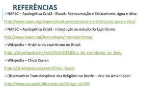 REFERÊNCIAS
➢NAPEC – Apologética Cristã - Ebook: Reencarnação e Cristianismo: água e óleo:
http://www.napec.org/napec/ebook-reencarnacao-e-cristianismo-agua-e-oleo/
➢NAPEC – Apologética Cristã - Introdução ao estudo do Espiritismo:
http://www.napec.org/heresiologia/introespiritismo/
➢Wikipedia – História do espiritismo no Brasil:
https://pt.wikipedia.org/wiki/Hist%C3%B3ria_do_espiritismo_no_Brasil
➢Wikipedia – Chico Xavier:
https://pt.wikipedia.org/wiki/Chico_Xavier
➢Observatório Transdisciplinar das Religiões no Recife – Vale do Amanhecer:
http://www.unicap.br/observatorio2/?page_id=209
 