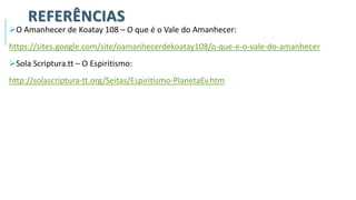 REFERÊNCIAS
➢O Amanhecer de Koatay 108 – O que é o Vale do Amanhecer:
https://sites.google.com/site/oamanhecerdekoatay108/o-que-e-o-vale-do-amanhecer
➢Sola Scriptura.tt – O Espiritismo:
http://solascriptura-tt.org/Seitas/Espiritismo-PlanetaEv.htm
 