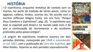 HISTÓRIA
➢O espiritismo, enquanto tentativa de contato com os
mortos, faz parte da tradição de vários povos, como os
egípcios, caldeus, hindus, assírios etc. De acordo com o
escritor Jefferson Magno Costa, em seu livro “Porque
Deus Condena o Espiritismo”, pág. 20, “o espiritismo que
hoje se expande pelo Brasil e no mundo nada mais é do
que a continuação da necromancia e do ocultismo
praticados pelos povos antigos”.
➢A origem do espiritismo moderno ocorreu em dois
períodos distintos, começando por 1848 e estendendo-
se até 1857, com a publicação do Livro dos Espíritos, por
Allan Kardec. Vejamos os dois períodos separadamente.
 