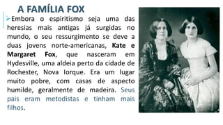 A FAMÍLIA FOX
➢Embora o espiritismo seja uma das
heresias mais antigas já surgidas no
mundo, o seu ressurgimento se deve a
duas jovens norte-americanas, Kate e
Margaret Fox, que nasceram em
Hydesville, uma aldeia perto da cidade de
Rochester, Nova Iorque. Era um lugar
muito pobre, com casas de aspecto
humilde, geralmente de madeira. Seus
pais eram metodistas e tinham mais
filhos.
 
