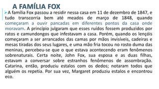 A FAMÍLIA FOX
➢A família Fox passou a residir nessa casa em 11 de dezembro de 1847, e
tudo transcorria bem até meados de março de 1848, quando
começaram a ouvir pancadas em diferentes pontos da casa onde
moravam. A princípio julgaram que esses ruídos fossem produzidos por
ratos e camundongos que infestavam a casa. Porém, quando os lençóis
começaram a ser arrancados das camas por mãos invisíveis, cadeiras e
mesas tiradas dos seus lugares, e uma mão fria tocou no rosto duma das
meninas, percebeu-se que o que estava acontecendo eram fenômenos
sobrenaturais. Certa noite, John Fox, sua esposa e as duas filhas,
estavam a conversar sobre estranhos fenômenos de assombração.
Catarina, então, produziu estalos com os dedos; notaram todos que
alguém os repetia. Por sua vez, Margaret produziu estalos e encontrou
eco.
 