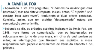 A FAMÍLIA FOX
➢Apavorada, a sra. Fox perguntou: “é homem ou mulher que esta
batendo?”, mas não obteve resposta. Insistiu então: “É espírito? Se é
espírito, bata duas vezes”. Produziram-se duas breves pancadas.
Concluiu, assim, que um espírito “desencarnado” estava em
comunicação com a família.
➢Segundo se diz, os próprios espíritos indicaram às irmãs Fox, em
1848, nova forma de comunicação: que os interessados se
colocassem em torno de uma mesa, em cima da qual poriam as
mãos; às interrogações que fizessem aos espíritos, a mesa
responderia com golpes e movimentos de letras do alfabeto e de
palavras.
 