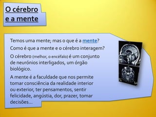 O cérebro
e a mente

 Temos uma mente; mas o que é a mente?
 Como é que a mente e o cérebro interagem?
 O cérebro (melhor, o encéfalo) é um conjunto
 de neurónios interligados, um órgão
 biológico.
 A mente é a faculdade que nos permite
 tomar consciência da realidade interior
 ou exterior, ter pensamentos, sentir
 felicidade, angústia, dor, prazer, tomar
 decisões…
 
