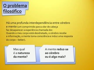 O problema
filosófico

 Há uma profunda interdependência entre cérebro
 e mente (um comprimido para a dor de cabeça
 faz desaparecer a experiência chamada dor.
 Quando o meu corpo está desidratado, o cérebro recebe
 a informação, a mente toma consciência e induz uma resposta
 do corpo – beber).


       Mas qual                    A mente reduz-se
       é a natureza                ao cérebro
       da mente?                   ou é algo mais?
 