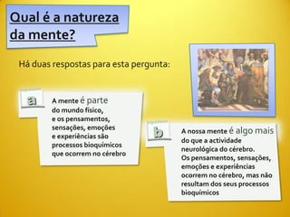 Qual é a natureza
da mente?
 Há duas respostas para esta pergunta:


         A mente é parte
         do mundo físico,
         e os pensamentos,
         sensações, emoções
                                         A nossa mente é algo mais
         e experiências são
                                         do que a actividade
         processos bioquímicos
                                         neurológica do cérebro.
         que ocorrem no cérebro
                                         Os pensamentos, sensações,
                                         emoções e experiências
                                         ocorrem no cérebro, mas não
                                         resultam dos seus processos
                                         bioquímicos
 
