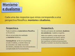 Monismo
e dualismo

 Cada uma das respostas que vimos corresponde a uma
 perspectiva filosófica: monismo e dualismo.


  Perspectiva a.                               Perspectiva b.
  Tudo é matéria (o materialismo filosófico,   Há dois princípios de realidade (dualismo
  ou fisicalismo).                             de substância): matéria e espírito.
  Há um só princípio de realidade              Além da matéria, existe aquilo que
  (o monismo filosófico).                      tradicionalmente se chama «alma»
                                               (a concepção do dualismo corpo-alma,
  Consequência: se há um só princípio          tão importante na história do pensamento
  e tudo é matéria, a mente reduz-se           filosófico e também nas doutrinas religiosas).
  às conexões e às redes neuronais
  do cérebro, dotadas de uma extraordinária
  complexidade de funcionamento.
 