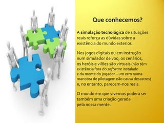 Que conhecemos?
A simulação tecnológica de situações
reais reforça as dúvidas sobre a
existência do mundo exterior.

Nos jogos digitais ou em instrução
num simulador de voo, os cenários,
os heróis e vilões são virtuais (não têm
existência fora do software instalado
e da mente do jogador – um erro numa
manobra de pilotagem não causa desastres)
e, no entanto, parecem-nos reais.

O mundo em que vivemos poderá ser
também uma criação gerada
pela nossa mente.
 