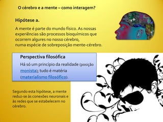 O cérebro e a mente – como interagem?

 Hipótese a.
 A mente é parte do mundo físico. As nossas
 experiências são processos bioquímicos que
 ocorrem algures no nosso cérebro,
 numa espécie de sobreposição mente-cérebro.

    Perspectiva filosófica
    Há só um princípio da realidade (posição
    monista); tudo é matéria
    (materialismo filosófico).


Segundo esta hipótese, a mente
reduz-se às conexões neuronais e
às redes que se estabelecem no
cérebro.
 