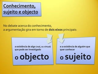 Conhecimento,
sujeito e objecto

No debate acerca do conhecimento,
a argumentação gira em torno de dois eixos principais:




        a existência de algo (real, ou virtual)   e a existência de alguém que
        que pode ser investigado                  quer conhecer


        o objecto                                 o sujeito
 