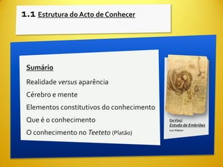 1.1 Estrutura do Acto de Conhecer



 Sumário
 Realidade versus aparência
 Cérebro e mente
 Elementos constitutivos do conhecimento
 Que é o conhecimento                      Da Vinci
                                           Estudo de Embriões
                                           Luc Viatour
 O conhecimento no Teeteto (Platão)
 