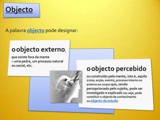 Objecto

A palavra objecto pode designar:


  oobjecto externo,
  que existe fora da mente
  – uma pedra, um processo natural
  ou social, etc.
                                     oobjecto percebido
                                     ou construído pela mente, isto é, aquilo
                                     (coisa, acção, evento, processo interno ou
                                     externo ao corpo) que, sendo
                                     percepcionado pelo sujeito, pode ser
                                     investigado e explicado (ou seja, pode
                                     constituir o objecto de conhecimento
                                     ou objecto de estudo)
 