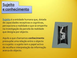 Sujeito
e conhecimento

Sujeito é a entidade humana que, dotada
de capacidades receptivas e cognitivas,
percepciona a realidade e que se empenha
na investigação da parcela da realidade
que designa por objecto.

Aquilo a que chamamos conhecimento
pressupõe uma relação entre o objecto
e o sujeito: o sujeito tem o papel activo
de recolha e interpretação da informação
acerca do objecto.
 