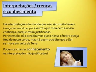 Interpretações / crenças
e conhecimento

Há interpretações do mundo que não são muito fiáveis
(crenças em sentido amplo) e outras que merecem a nossa
confiança, porque estão justificadas.
Por exemplo, não acreditamos que o nosso cérebro esteja
fora do nosso corpo, mas há quem acredite que o Sol
se move em volta da Terra.
Podemos chamar conhecimento
às interpretações não justificadas?
 