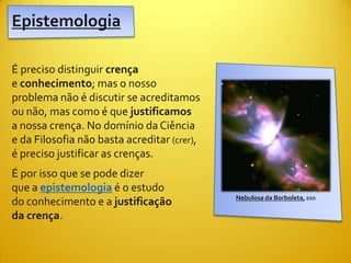 Epistemologia

É preciso distinguir crença
e conhecimento; mas o nosso
problema não é discutir se acreditamos
ou não, mas como é que justificamos
a nossa crença. No domínio da Ciência
e da Filosofia não basta acreditar (crer),
é preciso justificar as crenças.
É por isso que se pode dizer
que a epistemologia é o estudo
                                             Nebulosa da Borboleta, ESO
do conhecimento e a justificação
da crença.
 