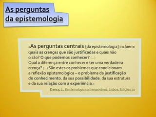 As perguntas
da epistemologia


      «   As perguntas centrais [da epistemologia] incluem:
      quais as crenças que são justificadas e quais não
      o são? O que podemos conhecer? (...)
      Qual a diferença entre conhecer e ter uma verdadeira
      crença? (...) São estes os problemas que condicionam
      a reflexão epistemológica – o problema da justificação
      do conhecimento, da sua possibilidade, da sua estrutura
      e da sua relação com a experiência.»
                   Dancy, J., Epistemologia contemporânea. Lisboa, Edições 70
 