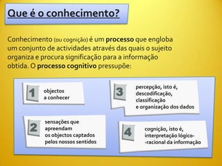 Que é o conhecimento?

Conhecimento (ou cognição) é um processo que engloba
um conjunto de actividades através das quais o sujeito
organiza e procura significação para a informação
obtida. O processo cognitivo pressupõe:


                                    3
                                            percepção, isto é,
      1    objectos
           a conhecer
                                            descodificação,
                                            classificação
                                            e organização dos dados



       2
            sensações que

                                        4
            apreendam                          cognição, isto é,
            os objectos captados               interpretação lógico-
            pelos nossos sentidos              -racional da informação
 