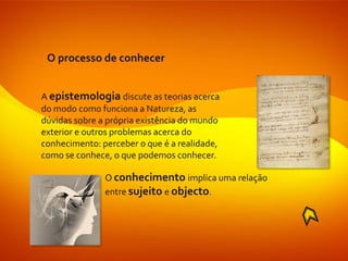 O processo de conhecer


A epistemologia discute as teorias acerca
do modo como funciona a Natureza, as
dúvidas sobre a própria existência do mundo
exterior e outros problemas acerca do
conhecimento: perceber o que é a realidade,
como se conhece, o que podemos conhecer.

               O conhecimento implica uma relação
               entre sujeito e objecto.
 