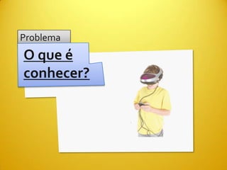 Problema
O que é
conhecer?
 