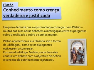Platão
Conhecimento como crença
verdadeira e justificada

Há quem defenda que a epistemologia começou com Platão –
muitas das suas obras debatem a interligação entre as perguntas
sobre a realidade e sobre o conhecimento.

Platão apresentou a sua filosofia sob a forma
de «diálogos», como se os dialogantes
estivessem a conversar.
É o caso do diálogo Teeteto, onde Sócrates
conduz um debate com o objectivo de definir
o conceito de conhecimento (episteme).
 