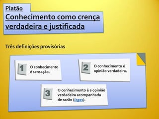 Platão
Conhecimento como crença
verdadeira e justificada

Três definições provisórias



      1    O conhecimento
           é sensação.
                                     2     O conhecimento é
                                           opinião verdadeira.




                  3
                        O conhecimento é a opinião
                        verdadeira acompanhada
                        de razão (logos).
 