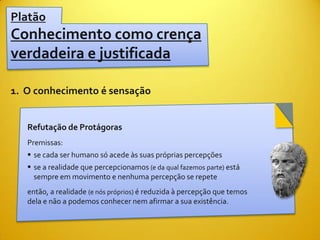 Platão
Conhecimento como crença
verdadeira e justificada

1. O conhecimento é sensação


   Refutação de Protágoras
   Premissas:
    se cada ser humano só acede às suas próprias percepções
    se a realidade que percepcionamos (e da qual fazemos parte) está
     sempre em movimento e nenhuma percepção se repete
   então, a realidade (e nós próprios) é reduzida à percepção que temos
   dela e não a podemos conhecer nem afirmar a sua existência.
 