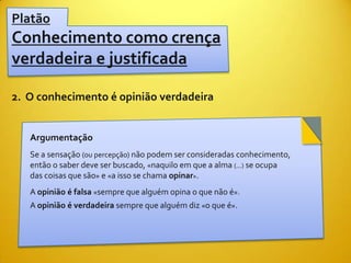 Platão
Conhecimento como crença
verdadeira e justificada

2. O conhecimento é opinião verdadeira


   Argumentação
   Se a sensação (ou percepção) não podem ser consideradas conhecimento,
   então o saber deve ser buscado, «naquilo em que a alma (...) se ocupa
   das coisas que são» e «a isso se chama opinar».
   A opinião é falsa «sempre que alguém opina o que não é».
   A opinião é verdadeira sempre que alguém diz «o que é».
 