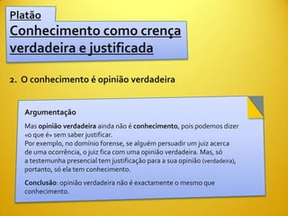 Platão
Conhecimento como crença
verdadeira e justificada

2. O conhecimento é opinião verdadeira


   Argumentação
   Mas opinião verdadeira ainda não é conhecimento, pois podemos dizer
   «o que é» sem saber justificar.
   Por exemplo, no domínio forense, se alguém persuadir um juiz acerca
   de uma ocorrência, o juiz fica com uma opinião verdadeira. Mas, só
   a testemunha presencial tem justificação para a sua opinião (verdadeira),
   portanto, só ela tem conhecimento.
   Conclusão: opinião verdadeira não é exactamente o mesmo que
   conhecimento.
 