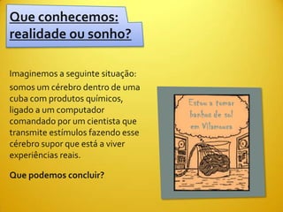 Que conhecemos:
realidade ou sonho?

Imaginemos a seguinte situação:
somos um cérebro dentro de uma
cuba com produtos químicos,
ligado a um computador
comandado por um cientista que
transmite estímulos fazendo esse
cérebro supor que está a viver
experiências reais.

Que podemos concluir?
 