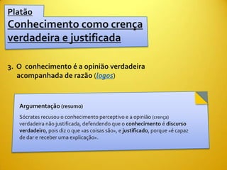 Platão
Conhecimento como crença
verdadeira e justificada

3. O conhecimento é a opinião verdadeira
   acompanhada de razão (logos)


   Argumentação (resumo)
   Sócrates recusou o conhecimento perceptivo e a opinião (crença)
   verdadeira não justificada, defendendo que o conhecimento é discurso
   verdadeiro, pois diz o que «as coisas são», e justificado, porque «é capaz
   de dar e receber uma explicação».
 