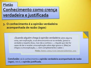 Platão
Conhecimento como crença
verdadeira e justificada
3. O conhecimento é a opinião verdadeira
   acompanhada de razão (logos)


          «Quando alguém chega à opinião verdadeira sobre alguma
          coisa, sem explicação, a sua alma encontra-se na verdade, [possui a
          verdade] a respeito disso, mas não a conhece. (...) Aquele que não for
          capaz de dar e receber uma explicação sobre algo ignora-o. [Mas] se
          chegou a uma explicação, (...) tem completamente o saber.»
                                   Platão, Teeteto. Lisboa, Fund. Calouste Gulbenkian, 2005



   Conclusão: só é conhecimento a opinião verdadeira acompanhada de razão
   (logos), isto é, a opinião justificada.
 