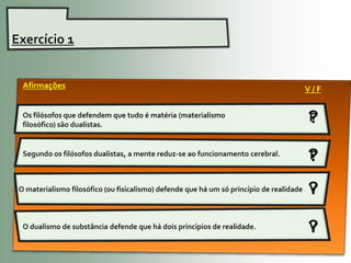 Exercício 1


  Afirmações                                                                               V/F

  Os filósofos que defendem que tudo é matéria (materialismo
  filosófico) são dualistas.
                                                                                           ?
                                                                                           F

  Segundo os filósofos dualistas, a mente reduz-se ao funcionamento cerebral.
                                                                                           ?
                                                                                           F

 O materialismo filosófico (ou fisicalismo) defende que há um só princípio de realidade.   ?
                                                                                           V


  O dualismo de substância defende que há dois princípios de realidade.                    ?
                                                                                           V
 