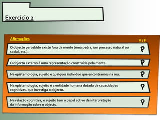 Exercício 2


 Afirmações                                                                    V/F
 O objecto percebido existe fora da mente (uma pedra, um processo natural ou
 social, etc.).                                                                ?
                                                                               F

 O objecto externo é uma representação construída pela mente.                  ?
                                                                               F

 Na epistemologia, sujeito é qualquer indivíduo que encontramos na rua.        ?
                                                                               F
 Na epistemologia, sujeito é a entidade humana dotada de capacidades
 cognitivas, que investiga o objecto.                                          ?
                                                                               V

 Na relação cognitiva, o sujeito tem o papel activo de interpretação
 da informação sobre o objecto.                                                ?
                                                                               V
 