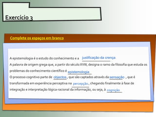 Exercício 3


 Complete os espaços em branco




 A epistemologia é o estudo do conhecimento e a justificação da crença.
                                                ______________
 A palavra de origem grega que, a partir do século XVIII, designa o ramo da filosofia que estuda os
 problemas do conhecimento científico é epistemologia
                                        ___________
 O processo cognitivo parte de objectos , que são captados através da sensação , que é
                               ______                                 ______
 transformada em experiência perceptiva na percepção , chegando finalmente à fase de
                                             ________
 integração e interpretação lógica-racional da informação, ou seja, à cognição
                                                                      _______
 