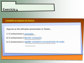 Exercício 4


 Complete os espaços em branco



  Segundo as três definições apresentadas no Teeteto…

  1. O conhecimento é __________
                       sensação
                     __
  2. O conhecimento é opinião verdadeira
                      ______________
  3. O conhecimento é _____ verdadeira acompanhada de razão
                      opinião
                       __________________________
                       _________
 