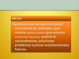 Mente
Faculdade que nos permite tomar
  consciência da realidade, quer
  interior (pensar e sentir) quer exterior
  (mundo dos objectos), explicá-la
  racionalmente, solucionar
  problemas e prever acontecimentos
  futuros.
 