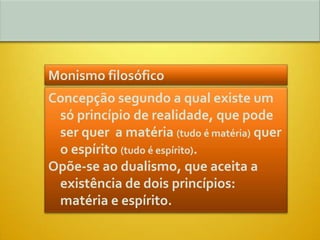 Monismo filosófico
Concepção segundo a qual existe um
 só princípio de realidade, que pode
 ser quer a matéria (tudo é matéria) quer
 o espírito (tudo é espírito).
Opõe-se ao dualismo, que aceita a
 existência de dois princípios:
 matéria e espírito.
 
