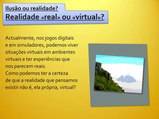 Ilusão ou realidade?
Realidade «real» ou «virtual»?

Actualmente, nos jogos digitais
e em simuladores, podemos viver
situações virtuais em ambientes
virtuais e ter experiências que
nos parecem reais.
Como podemos ter a certeza
de que a realidade que pensamos
existir não é, ela própria, virtual?
 