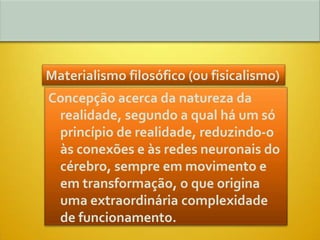 Materialismo filosófico (ou fisicalismo)
Concepção acerca da natureza da
 realidade, segundo a qual há um só
 princípio de realidade, reduzindo-o
 às conexões e às redes neuronais do
 cérebro, sempre em movimento e
 em transformação, o que origina
 uma extraordinária complexidade
 de funcionamento.
 