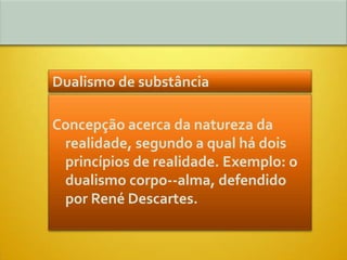 Dualismo de substância

Concepção acerca da natureza da
 realidade, segundo a qual há dois
 princípios de realidade. Exemplo: o
 dualismo corpo--alma, defendido
 por René Descartes.
 
