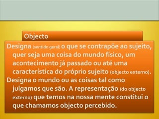 Objecto
Designa (sentido geral) o que se contrapõe ao sujeito,
 quer seja uma coisa do mundo físico, um
 acontecimento já passado ou até uma
 característica do próprio sujeito (objecto externo).
Designa o mundo ou as coisas tal como
 julgamos que são. A representação (do objecto
 externo) que temos na nossa mente constitui o
 que chamamos objecto percebido.
 
